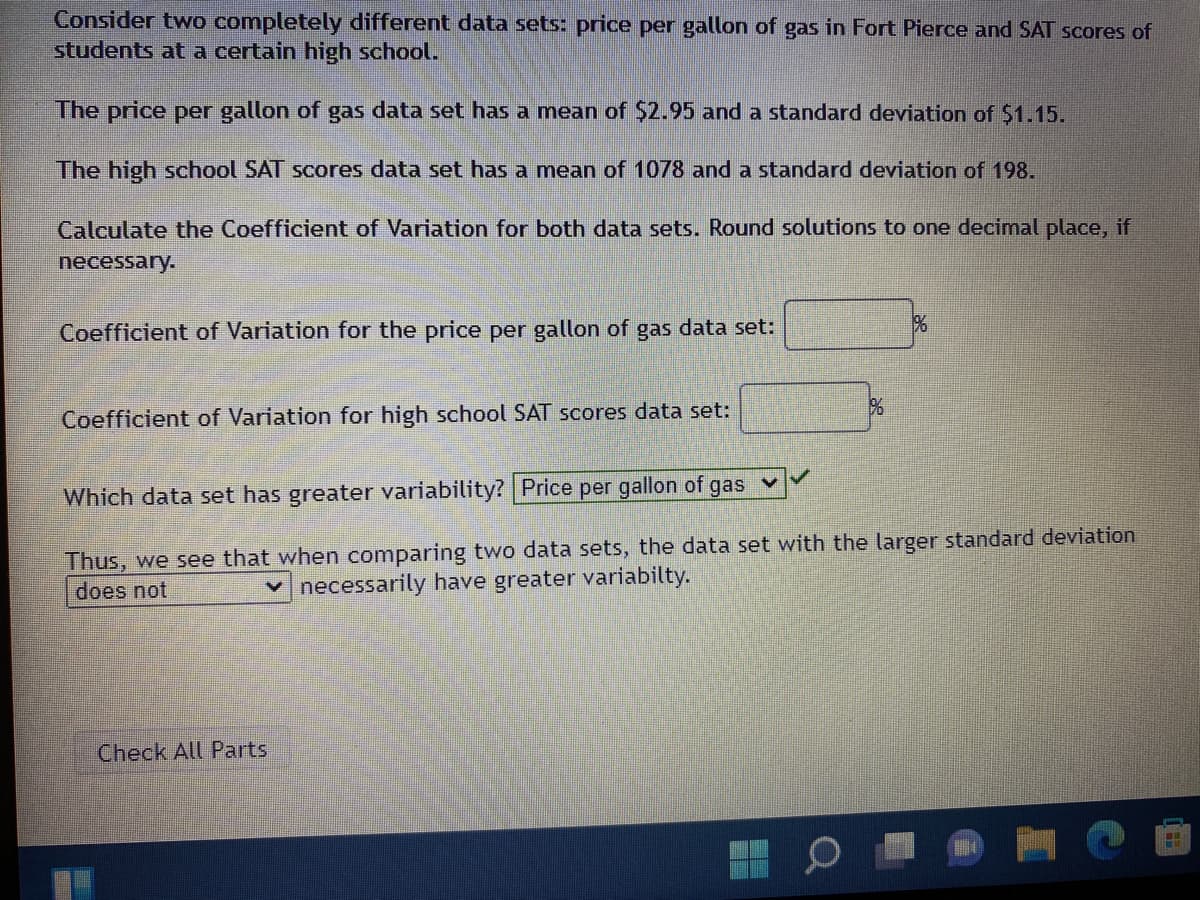 Consider two completely different data sets: price per gallon of gas in Fort Pierce and SAT scores of
students at a certain high school.
The price per gallon of gas data set has a mean of $2.95 and a standard deviation of S1.15.
The high school SAT scores data set has a mean of 1078 and a standard deviation of 198.
Calculate the Coefficient of Variation for both data sets. Round solutions to one decimal place, if
necessary.
Coefficient of Variation for the price per gallon of gas data set:
Coefficient of Variation for high school SAT scores data set:
Which data set has greater variability? Price per gallon of
gas
Thus, we see that when comparing two data sets, the data set with the larger standard deviation
does not
v necessarily have greater variabilty.
Check All Parts
