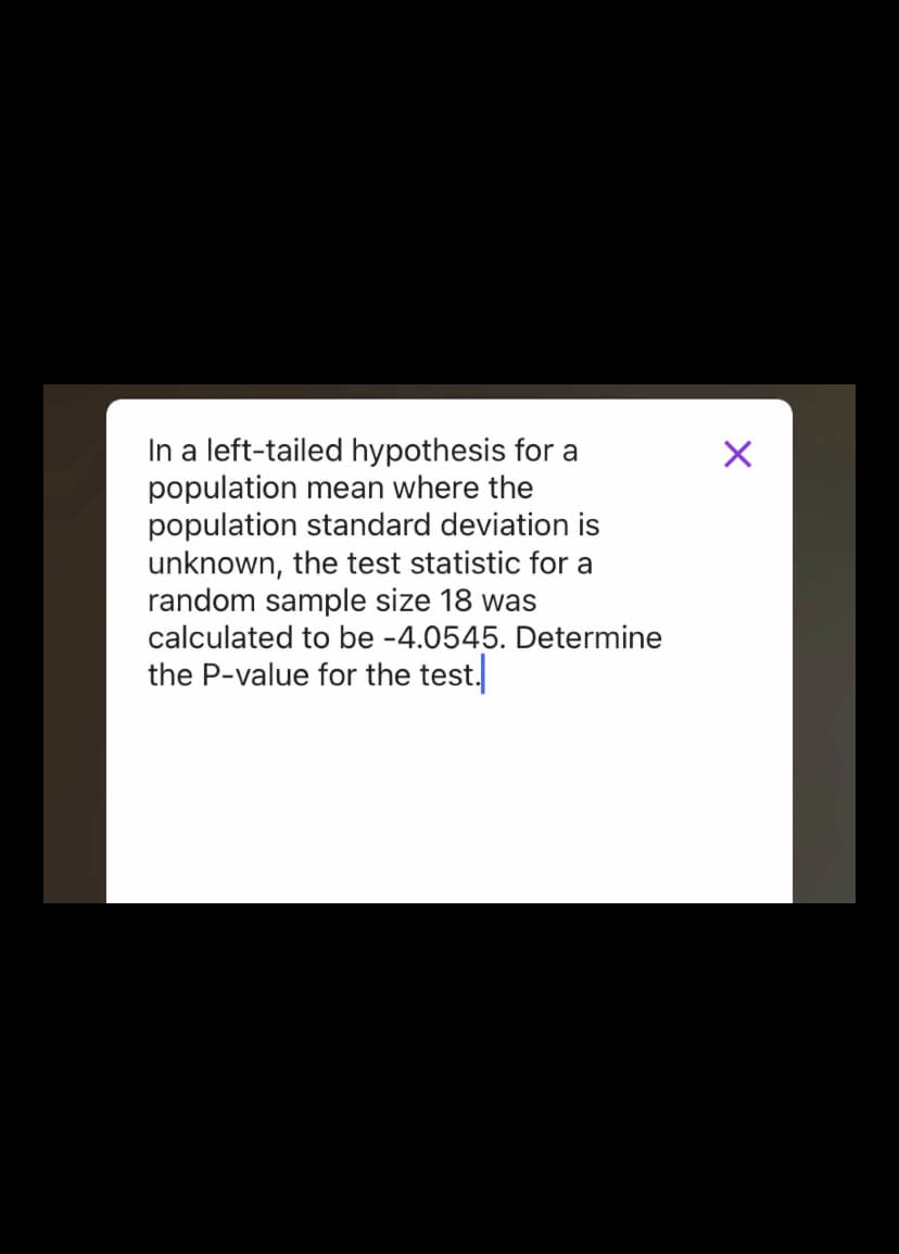 In a left-tailed hypothesis for a
population mean where the
population standard deviation is
unknown, the test statistic for a
random sample size 18 was
calculated to be -4.0545. Determine
the P-value for the test.
X
