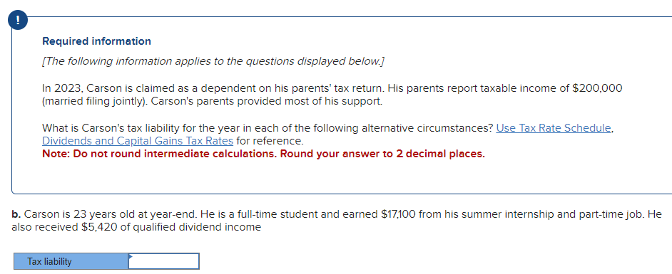 !
Required information
[The following information applies to the questions displayed below.]
In 2023, Carson is claimed as a dependent on his parents' tax return. His parents report taxable income of $200,000
(married filing jointly). Carson's parents provided most of his support.
What is Carson's tax liability for the year in each of the following alternative circumstances? Use Tax Rate Schedule,
Dividends and Capital Gains Tax Rates for reference.
Note: Do not round intermediate calculations. Round your answer to 2 decimal places.
b. Carson is 23 years old at year-end. He is a full-time student and earned $17,100 from his summer internship and part-time job. He
also received $5,420 of qualified dividend income
Tax liability