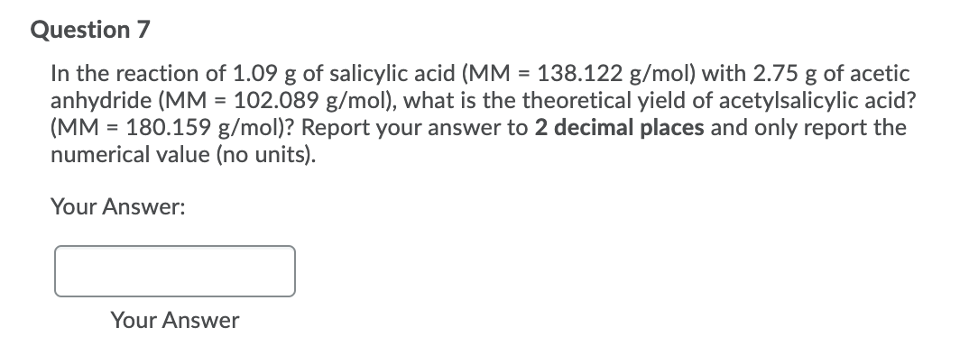 Question 7
In the reaction of 1.09 g of salicylic acid (MM = 138.122 g/mol) with 2.75 g of acetic
anhydride (MM = 102.089 g/mol), what is the theoretical yield of acetylsalicylic acid?
(MM
= 180.159 g/mol)? Report your answer to 2 decimal places and only report the
numerical value (no units).
Your Answer:
Your Answer
