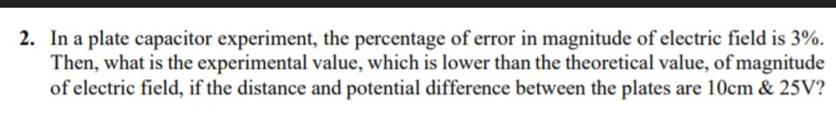 2. In a plate capacitor experiment, the percentage of error in magnitude of electric field is 3%.
Then, what is the experimental value, which is lower than the theoretical value, of magnitude
of electric field, if the distance and potential difference between the plates are 10cm & 25V?
