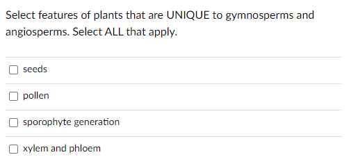 Select features of plants that are UNIQUE to gymnosperms and
angiosperms. Select ALL that apply.
seeds
pollen
sporophyte generation
O xylem and phloem
