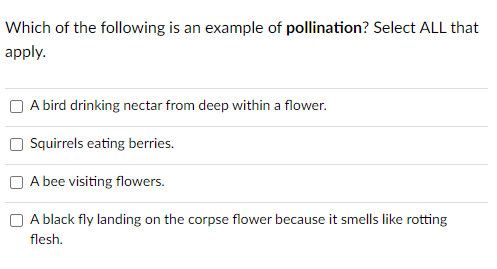 Which of the following is an example of pollination? Select ALL that
apply.
A bird drinking nectar from deep within a flower.
Squirrels eating berries.
A bee visiting flowers.
A black fly landing on the corpse flower because it smells like rotting
flesh.
