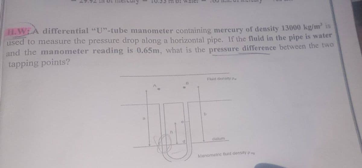 H.W: A differential "U"-tube manometer containing mercury of density 13000 kg/m³ is
used to measure the pressure drop along a horizontal pipe. If the fluid in the pipe is water
and the manometer reading is 0.65m, what is the pressure difference between the two
tapping points?
Fluid density P
D
datum
Manometric fluid density P