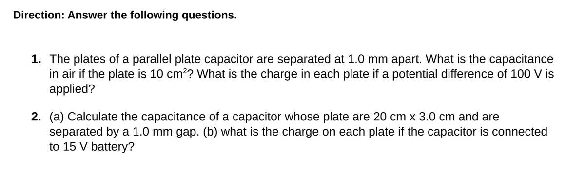 Direction: Answer the following questions.
1. The plates of a parallel plate capacitor are separated at 1.0 mm apart. What is the capacitance
in air if the plate is 10 cm?? What is the charge in each plate if a potential difference of 100 V is
applied?
2. (a) Calculate the capacitance of a capacitor whose plate are 20 cm x 3.0 cm and are
separated by a 1.0 mm gap. (b) what is the charge on each plate if the capacitor is connected
to 15 V battery?
