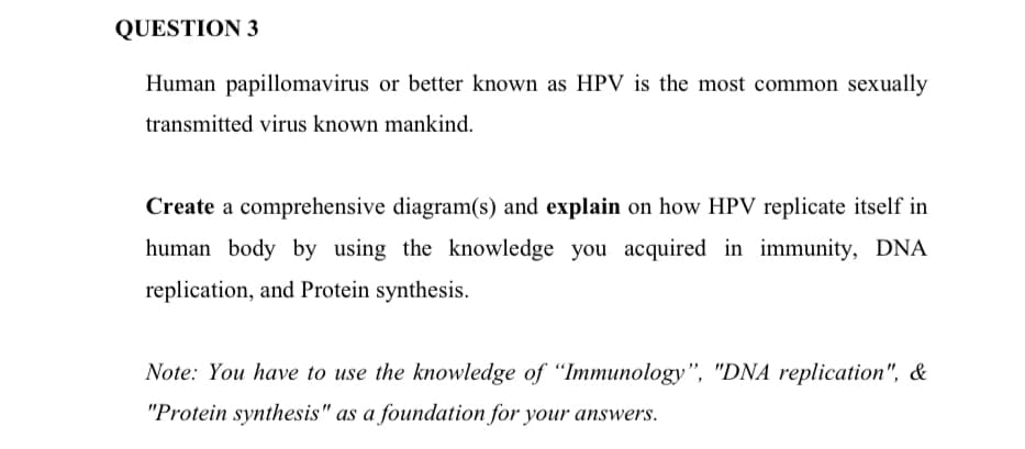 QUESTION 3
Human papillomavirus or better known as HPV is the most common sexually
transmitted virus known mankind.
Create a comprehensive diagram(s) and explain on how HPV replicate itself in
human body by using the knowledge you acquired in immunity, DNA
replication, and Protein synthesis.
Note: You have to use the knowledge of "Immunology", "DNA replication", &
"Protein synthesis" as a foundation for your answers.
