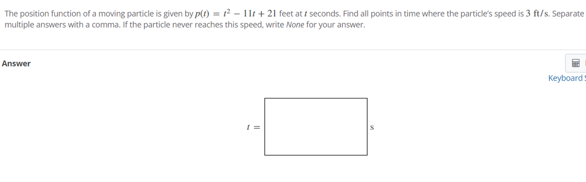 The position function of a moving particle is given by p(t) = t² - 11t+ 21 feet at t seconds. Find all points in time where the particle's speed is 3 ft/s. Separate
multiple answers with a comma. If the particle never reaches this speed, write None for your answer.
Answer
t =
Keyboard S