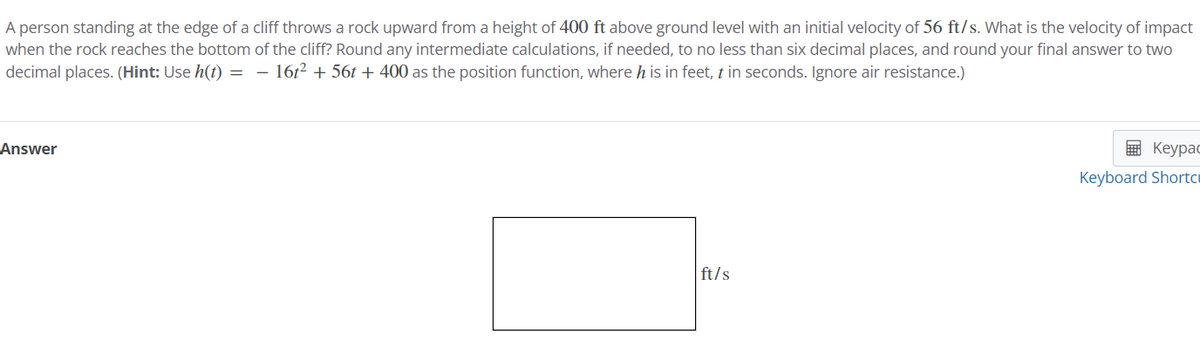 A person standing at the edge of a cliff throws a rock upward from a height of 400 ft above ground level with an initial velocity of 56 ft/s. What is the velocity of impact
when the rock reaches the bottom of the cliff? Round any intermediate calculations, if needed, to no less than six decimal places, and round your final answer to two
decimal places. (Hint: Use h(t) = 16t² + 56t+ 400 as the position function, where h is in feet, t in seconds. Ignore air resistance.)
Answer
ft/s
Keypac
Keyboard Shortc