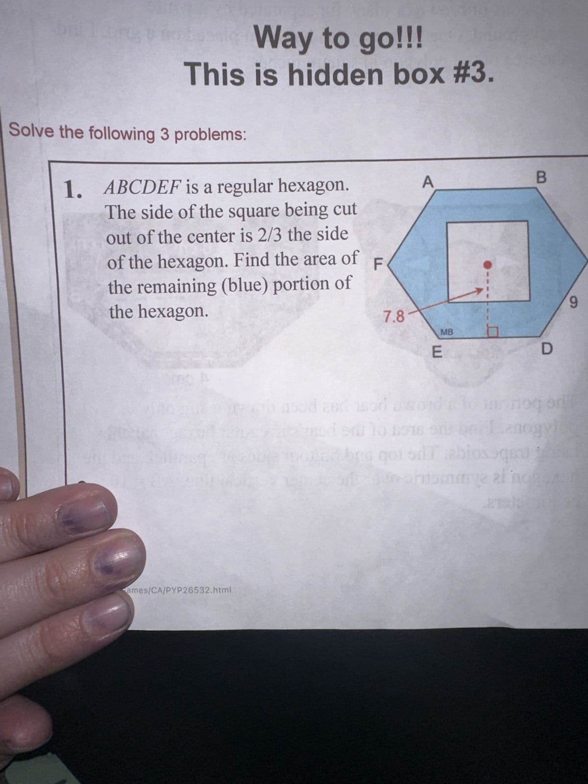 Way to go!!!
This is hidden box #3.
Solve the following 3 problems:
1. ABCDEF is a regular hexagon.
The side of the square being cut
out of the center is 2/3 the side
of the hexagon. Find the area of
the remaining (blue) portion of
the hexagon.
F
ames/CA/PYP26532.html
7.8
MB
E
B
D
9
od amord 10 is nog on
du lo son os briznogy)
qot dTabloxoqeal god
pinome al noros
2010 03
