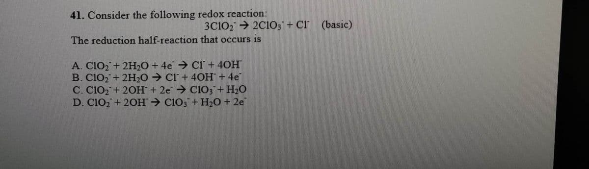 41. Consider the following redox reaction:
3C1022C1O3 + Cl (basic)
The reduction half-reaction that occurs is
A. C1O₂ + 2H₂O + 4e C1 + 40H
B. C1O₂ + 2H₂O → CI+ 40H + 4e
C. CIO+ 2OH + 2e → CIO3 + H₂O
D. C1O₂+ 2OH → ClO3 + H₂O + 2e