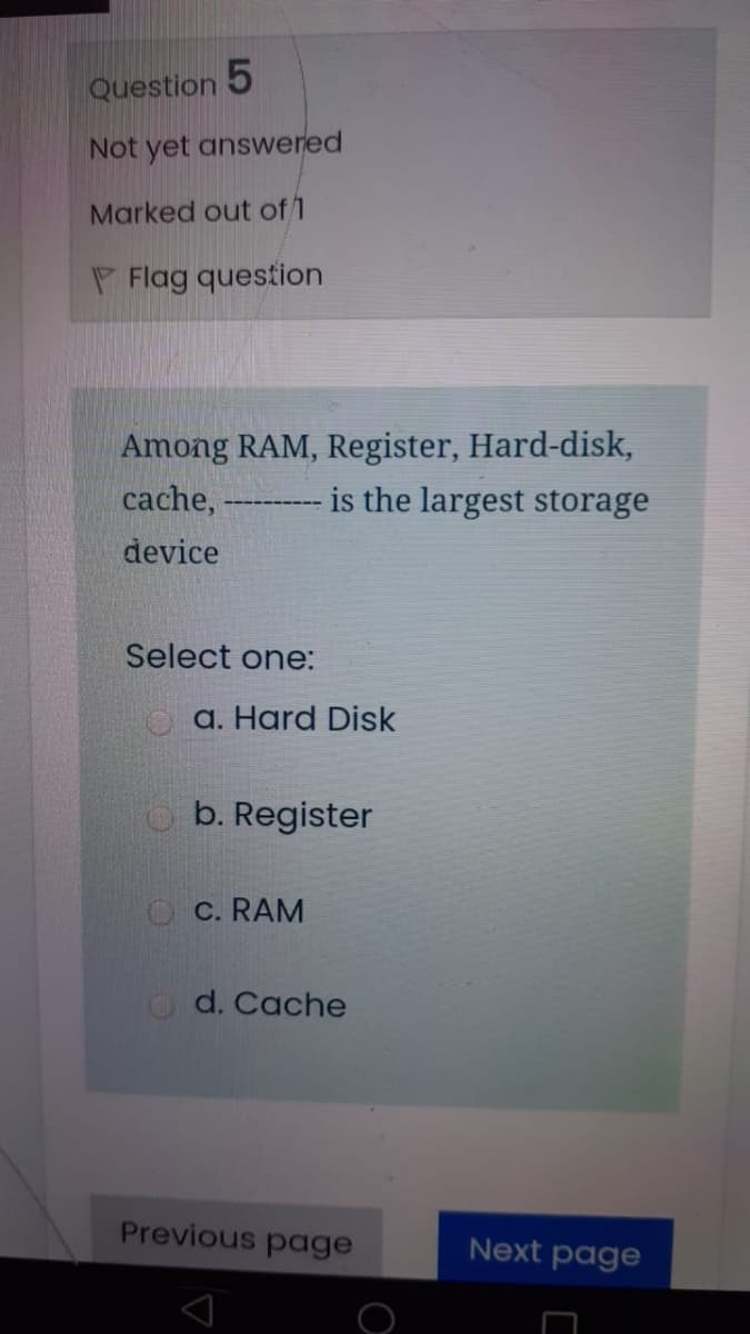 Question 5
Not yet answered
Marked out of 1
P Flag question
Among RAM, Register, Hard-disk,
cache,
is the largest storage
device
Select one:
a. Hard Disk
b. Register
O C. RAM
d. Cache
Previous page
Next page
