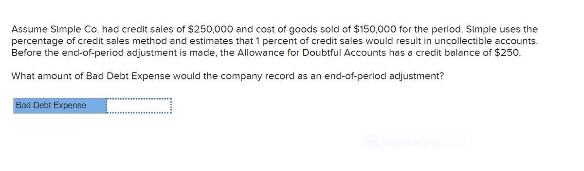 Assume Simple Co. had credit sales of $250,000 and cost of goods sold of $150,000 for the period. Simple uses the
percentage of credit sales method and estimates that 1 percent of credit sales would result in uncollectible accounts.
Before the end-of-period adjustment is made, the Allowance for Doubtful Accounts has a credit balance of $250.
What amount of Bad Debt Expense would the company record as an end-of-period adjustment?
Bad Debt Expense
Rectangular Snip
