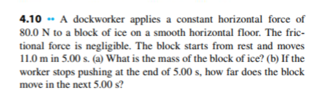 4.10 * A dockworker applies a constant horizontal force of
80.0 N to a block of ice on a smooth horizontal floor. The fric-
tional force is negligible. The block starts from rest and moves
11.0 m in 5.00 s. (a) What is the mass of the block of ice? (b) If the
worker stops pushing at the end of 5.00 s, how far does the block
move in the next 5.00 s?
