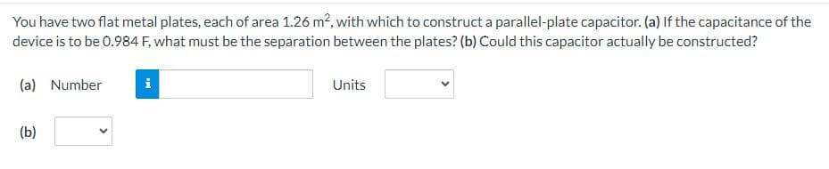 You have two flat metal plates, each of area 1.26 m², with which to construct a parallel-plate capacitor. (a) If the capacitance of the
device is to be 0.984 F, what must be the separation between the plates? (b) Could this capacitor actually be constructed?
(a) Number
(b)
i
Units