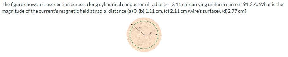 The figure shows a cross section across a long cylindrical conductor of radius a = 2.11 cm carrying uniform current 91.2 A. What is the
magnitude of the current's magnetic field at radial distance (a) 0, (b) 1.11 cm, (c) 2.11 cm (wire's surface), (d)2.77 cm?
a