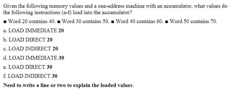 Given the following memory values and a one-address machine with an accumulator, what values do
the following instructions (a-f) load into the accumulator?
■ Word 20 contains 40. Word 30 contains 50. Word 40 contains 60. Word 50 contains 70.
a. LOAD IMMEDIATE 20
b. LOAD DIRECT 20
c. LOAD INDIRECT 20
d. LOAD IMMEDIATE 30
e. LOAD DIRECT 30
f. LOAD INDIRECT 30
Need to write a line or two to explain the loaded values.