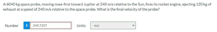 A 6040 kg space probe, moving nose-first toward Jupiter at 240 m/s relative to the Sun, fires its rocket engine, ejecting 120 kg of
exhaust at a speed of 240 m/s relative to the space probe. What is the final velocity of the probe?
Number i 249.7297
Units
m/s