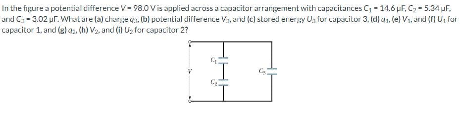 In the figure a potential difference V = 98.0 V is applied across a capacitor arrangement with capacitances C₁ = 14.6 µF, C₂ = 5.34 µF,
and C3 = 3.02 µF. What are (a) charge 93. (b) potential difference V3, and (c) stored energy U3 for capacitor 3, (d) 9₁. (e) V₁, and (f) U₁ for
capacitor 1, and (g) 92. (h) V₂, and (i) U₂ for capacitor 2?
C₁
C₂.
C₂