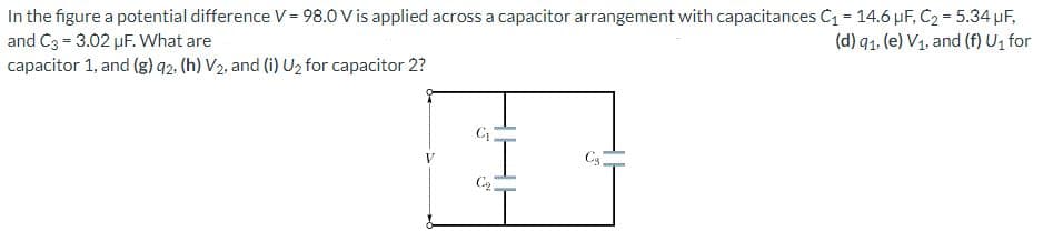 In the figure a potential difference V = 98.0 V is applied across a capacitor arrangement with capacitances C₁ = 14.6 μF, C₂ = 5.34 μF,
and C3 = 3.02 μF. What are
(d) 91. (e) V₁, and (f) U₁ for
capacitor 1, and (g) 92. (h) V₂, and (i) U₂ for capacitor 2?
C₁
C₂
C₂