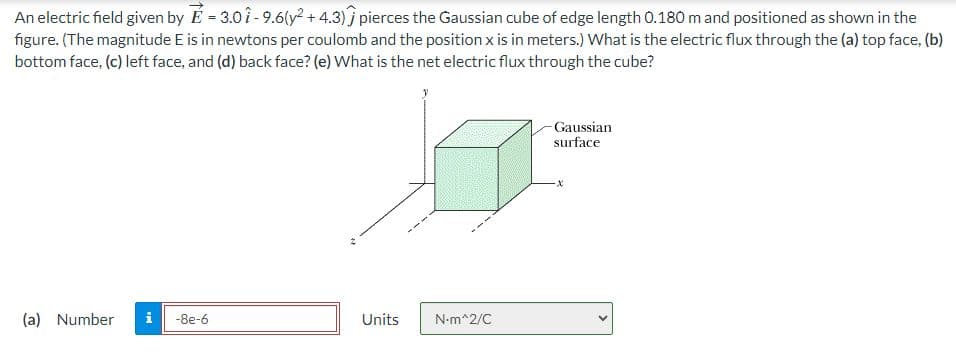 An electric field given by E=3.01-9.6(y² +4.3) pierces the Gaussian cube of edge length 0.180 m and positioned as shown in the
figure. (The magnitude E is in newtons per coulomb and the position x is in meters.) What is the electric flux through the (a) top face, (b)
bottom face, (c) left face, and (d) back face? (e) What is the net electric flux through the cube?
(a) Number i -8e-6
Units
N•m^2/C
Gaussian
surface
-X