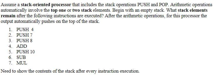 Assume a stack-oriented processor that includes the stack operations PUSH and POP. Arithmetic operations
automatically involve the top one or two stack elements. Begin with an empty stack. What stack elements
remain after the following instructions are executed? After the arithmetic operations, for this processor the
output automatically pushes on the top of the stack.
1. PUSH 4
2. PUSH 7
3. PUSH 8
4. ADD
5. PUSH 10
6. SUB
7. MUL
Need to show the contents of the stack after every instruction execution.