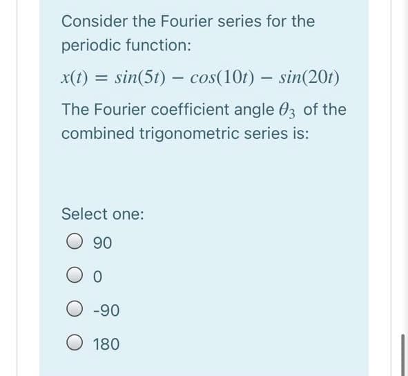 Consider the Fourier series for the
periodic function:
x(t) = sin(5t) – cos(10t) – sin(20t)
-
The Fourier coefficient angle 03 of the
combined trigonometric series is:
Select one:
90
O -90
180
