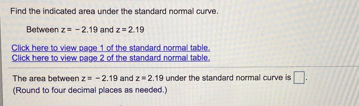 Find the indicated area under the standard normal curve.
Between z = - 2.19 and z= 2.19
Click here to view page 1 of the standard normal table.
Click here to view page 2 of the standard normal table.
The area between z = -2.19 and z= 2.19 under the standard normal curve is.
(Round to four decimal places as needed.)
