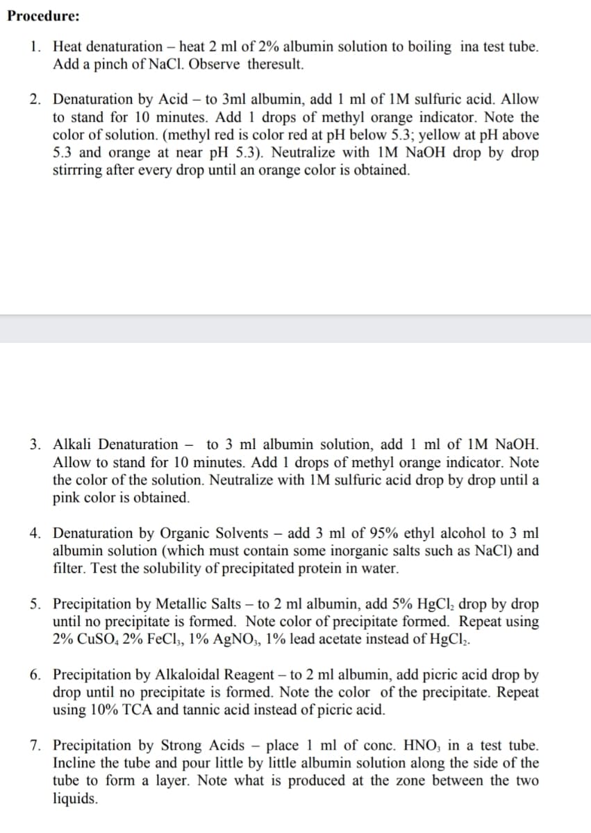 Procedure:
1. Heat denaturation – heat 2 ml of 2% albumin solution to boiling ina test tube.
Add a pinch of NaCl. Observe theresult.
2. Denaturation by Acid – to 3ml albumin, add 1 ml of 1M sulfuric acid. Allow
to stand for 10 minutes. Add 1 drops of methyl orange indicator. Note the
color of solution. (methyl red is color red at pH below 5.3; yellow at pH above
5.3 and orange at near pH 5.3). Neutralize with 1M NaOH drop by drop
stirrring after every drop until an orange color is obtained.
3. Alkali Denaturation – to 3 ml albumin solution, add 1 ml of 1M NaOH.
Allow to stand for 10 minutes. Add 1 drops of methyl orange indicator. Note
the color of the solution. Neutralize with 1M sulfuric acid drop by drop until a
pink color is obtained.
4. Denaturation by Organic Solvents – add 3 ml of 95% ethyl alcohol to 3 ml
albumin solution (which must contain some inorganic salts such as NaCl) and
filter. Test the solubility of precipitated protein in water.
5. Precipitation by Metallic Salts – to 2 ml albumin, add 5% HgCl, drop by drop
until no precipitate is formed. Note color of precipitate formed. Repeat using
2% CUSO, 2% FeCl,, 1% AgNO,, 1% lead acetate instead of HgCl,.
6. Precipitation by Alkaloidal Reagent – to 2 ml albumin, add picric acid drop by
drop until no precipitate is formed. Note the color of the precipitate. Repeat
using 10% TCA and tannic acid instead of picric acid.
7. Precipitation by Strong Acids – place 1 ml of conc. HNO; in a test tube.
Incline the tube and pour little by little albumin solution along the side of the
tube to form a layer. Note what is produced at the zone between the two
liquids.
