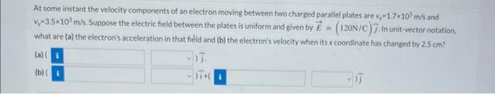 At some instant the velocity components of an electron moving between two charged parallel plates are v, -1.7x105 m/s and
vy-3.5x10³ m/s. Suppose the electric field between the plates is uniform and given by E = (120N/C). In unit-vector notation,
what are (a) the electron's acceleration in that field and (b) the electron's velocity when its x coordinate has changed by 2.5 cm?
-13.
(a)(i
(b)(
