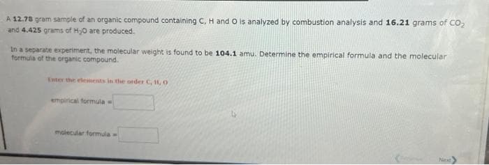 A 12.78 gram sample of an organic compound containing C, H and O is analyzed by combustion analysis and 16.21 grams of CO₂
and 4.425 grams of H₂O are produced.
In a separate experiment, the molecular weight is found to be 104.1 amu. Determine the empirical formula and the molecular
formula of the organic compound.
Enter the elements in the order C, H, O
empirical formula =
molecular formula =
