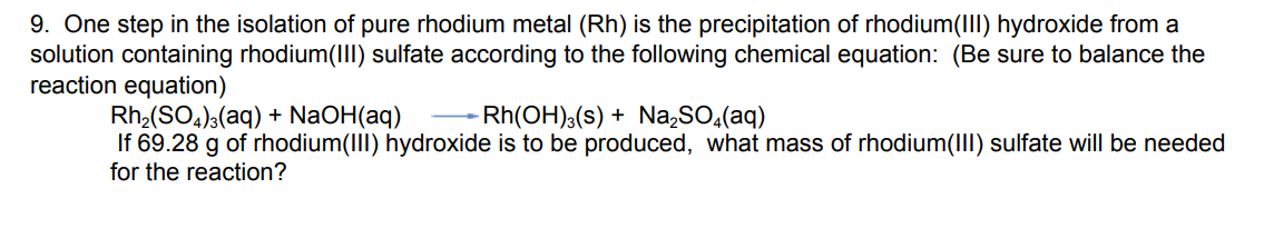 9. One step in the isolation of pure rhodium metal (Rh) is the precipitation of rhodium(III) hydroxide from a
solution containing rhodium(III) sulfate according to the following chemical equation: (Be sure to balance the
reaction equation)
Rh₂(SO4)3(aq) + NaOH(aq)
- Rh(OH)³(s) + Na₂SO4(aq)
If 69.28 g of rhodium(III) hydroxide is to be produced, what mass of rhodium(III) sulfate will be needed
for the reaction?