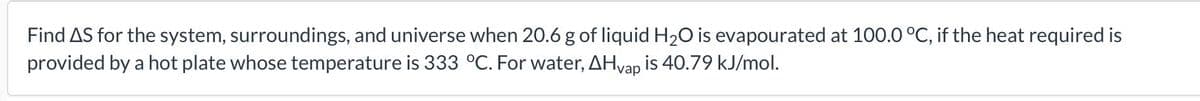 Find AS for the system, surroundings, and universe when 20.6 g of liquid H₂O is evapourated at 100.0 °C, if the heat required is
provided by a hot plate whose temperature is 333 °C. For water, AHvap is 40.79 kJ/mol.