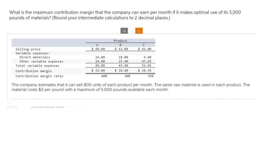What is the maximum contribution margin that the company can earn per month if it makes optimal use of its 5,000
pounds of materials? (Round your intermediate calculations to 2 decimal places.)
Selling price
Variable expenses:
Direct materials
Other variable expenses
Total variable expenses
Contribution margin
Contribution margin ratio
$ 80.00
Product
B
$62.00
C
$81.00
24.00
24.00
48.00
18.00
25.40
43.40
9.00
43.65
52.65
$ 32.00
40%
$ 18.60
$ 28.35
30%
35%
The company estimates that it can sell 800 units of each product per month. The same raw material is used in each product. The
material costs $3 per pound with a maximum of 5,000 pounds available each month.