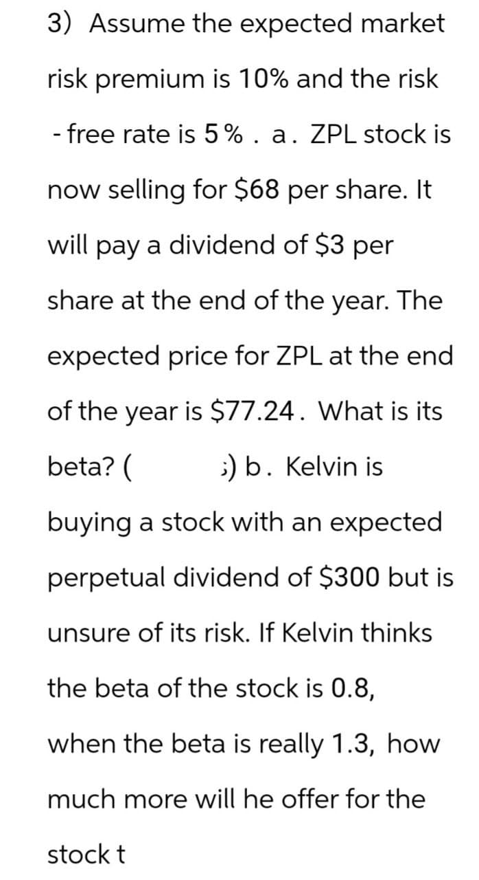 3) Assume the expected market
risk premium is 10% and the risk
- free rate is 5%. a. ZPL stock is
now selling for $68 per share. It
will pay a dividend of $3 per
share at the end of the year. The
beta? (
expected price for ZPL at the end
of the year is $77.24. What is its
;) b. Kelvin is
buying a stock with an expected
perpetual dividend of $300 but is
unsure of its risk. If Kelvin thinks
the beta of the stock is 0.8,
when the beta is really 1.3, how
much more will he offer for the
stock t