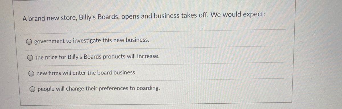 A brand new store, Billy's Boards, opens and business takes off. We would expect:
government to investigate this new business.
the price for Billy's Boards products will increase.
new firms will enter the board business.
O people will change their preferences to boarding.
