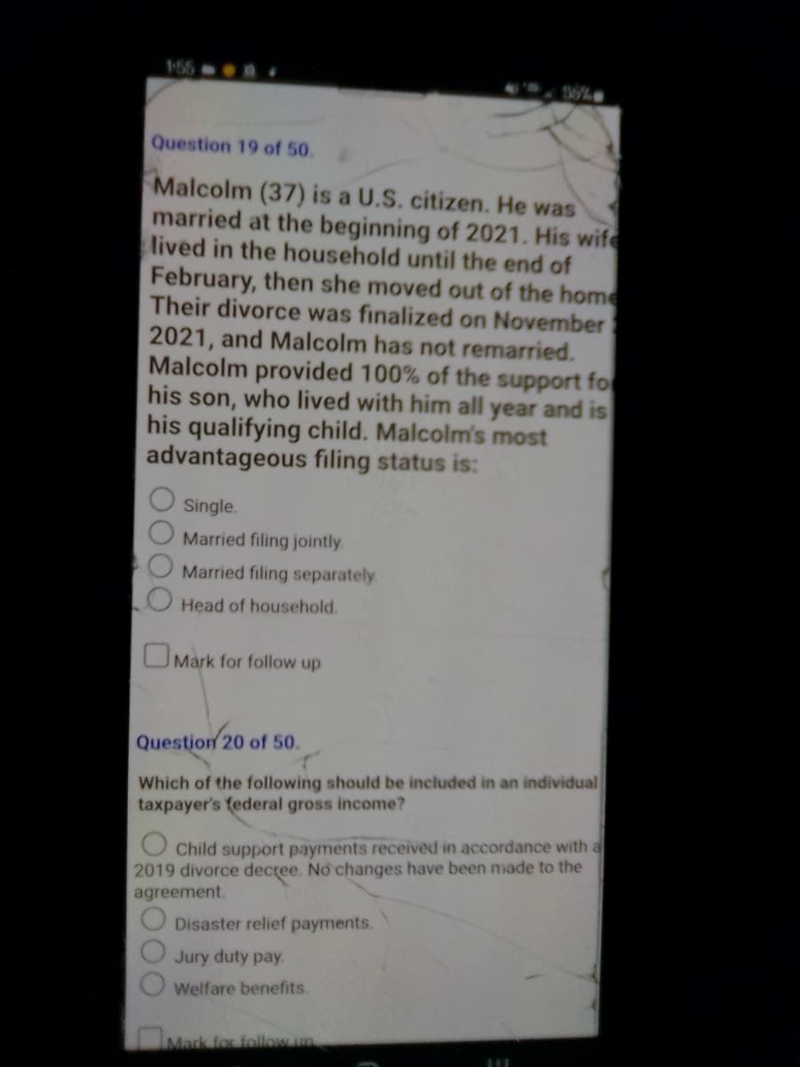 1-55-
Question 19 of 50.
Malcolm (37) is a U.S. citizen. He was
married at the beginning of 2021. His wife
lived in the household until the end of
February, then she moved out of the home
Their divorce was finalized on November
2021, and Malcolm has not remarried.
Malcolm provided 100% of the support for
his son, who lived with him all year and is
his qualifying child. Malcolm's most
advantageous filing status is:
Single.
Married filing jointly.
Married filing separately.
Head of household.
Mark for follow up
Question 20 of 50.
Which of the following should be included in an individual
taxpayer's federal gross income?
Child support payments received in accordance with a
2019 divorce decree. No changes have been made to the
agreement.
Disaster relief payments.
Jury duty pay.
Welfare benefits.
Mark for follow up