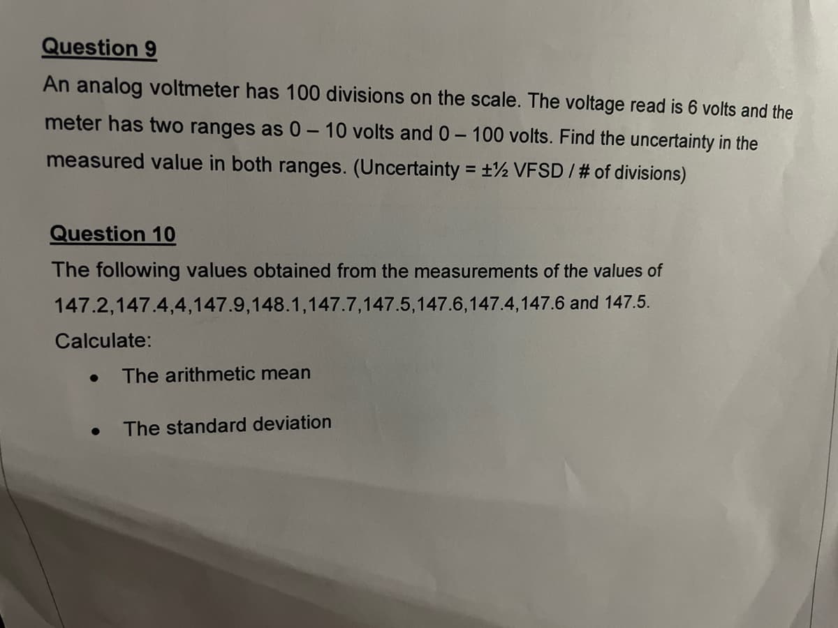 Question 9
An analog voltmeter has 100 divisions on the scale. The voltage read is 6 volts and the
meter has two ranges as 0 – 10 volts and 0-100 volts. Find the uncertainty in the
measured value in both ranges. (Uncertainty = ±½ VFSD / # of divisions)
Question 10
The following values obtained from the measurements of the values of
147.2,147.4,4,147.9,148.1,147.7,147.5,147.6,147.4,147.6 and 147.5.
Calculate:
The arithmetic mean
The standard deviation
