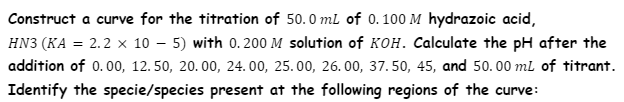 Construct a curve for the titration of 50.0 ml of 0. 100 M hydrazoic acid,
HN3 (KA = 2.2 x 10 – 5) with 0.200 M solution of KOH. Calculate the pH after the
addition of 0.0o, 12. 50, 20. 00, 24. 00, 25. 00, 26. 00, 37. 50, 45, and 50. 00 ml of titrant.
Identify the specie/species present at the following regions of the curve:
