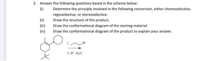 2. Answer the following questions based in the scheme below:
(i)
Determine the principle involved in the following conversion, either chemoselective,
regioselective, or stereoselective.
(ii)
Draw the structure of the product.
Draw the conformational diagram of the starting material
(iv)
Draw the conformational diagram of the product to explain your answer.
2. H. H₂O