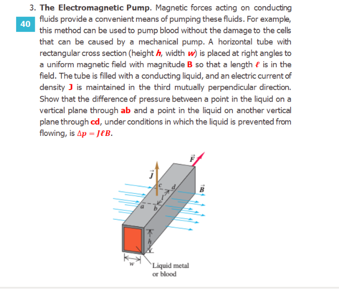 The Electromagnetic Pump. Magnetic forces acting on conducting
fluids provide a convenient means of pumping these fluids. For example,
this method can be used to pump blood without the damage to the cells
that can be caused by a mechanical pump. A horizontal tube with
rectangular cross section (height h, width w) is placed at right angles to
a uniform magnetic field with magnitude B so that a length e is in the
field. The tube is filled with a conducting liquid, and an electric current of
density J is maintained in the third mutually perpendicular direction.
Show that the difference of pressure between a point in the liquid on a
vertical plane through ab and a point in the liquid on another vertical
plane through cd, under conditions in which the liquid is prevented from
flowing, is Ap = JeB.
`Liquid metal
or blood
