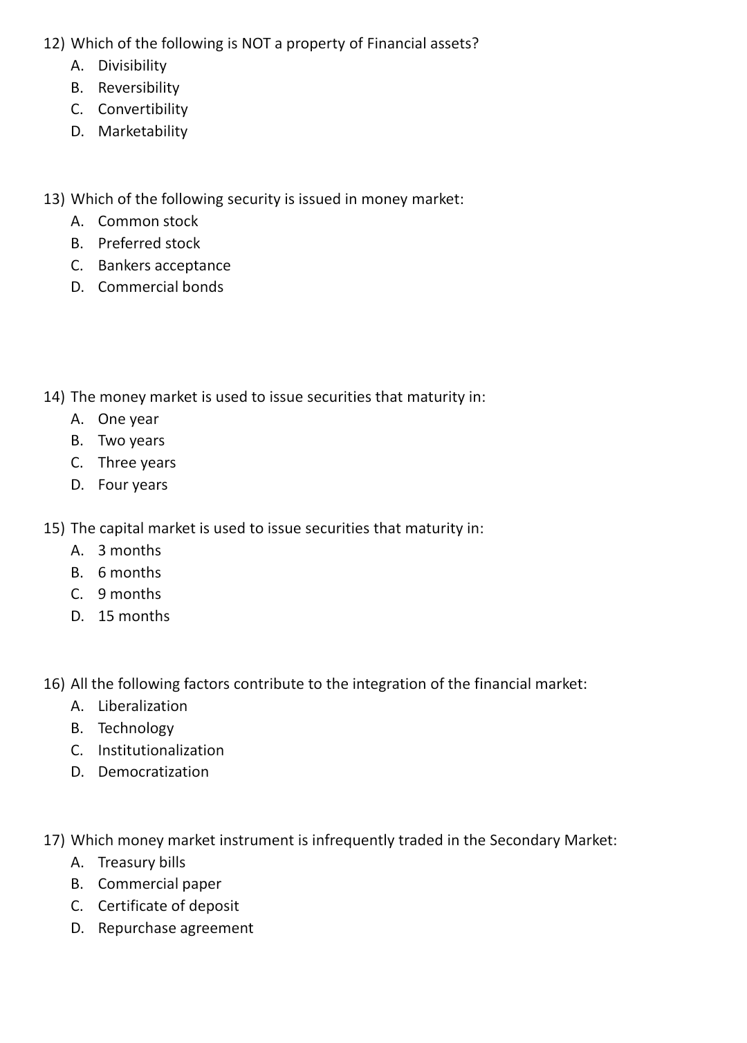 12) Which of the following is NOT a property of Financial assets?
A. Divisibility
B. Reversibility
C. Convertibility
D. Marketability
13) Which of the following security is issued in money market:
A. Common stock
B. Preferred stock
C. Bankers acceptance
D. Commercial bonds
14) The money market is used to issue securities that maturity in:
A. One year
B. Two years
C. Three years
D. Four years
15) The capital market is used to issue securities that maturity in:
A. 3 months
B. 6 months
C. 9 months
D. 15 months
16) All the following factors contribute to the integration of the financial market:
A. Liberalization
B. Technology
C. Institutionalization
D. Democratization
17) Which money market instrument is infrequently traded in the Secondary Market:
A. Treasury bills
B. Commercial paper
C. Certificate of deposit
D. Repurchase agreement
