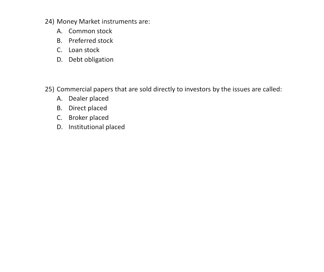 24) Money Market instruments are:
A. Common stock
В.
Preferred stock
С.
Loan stock
D.
Debt obligation
25) Commercial papers that are sold directly to investors by the issues are called:
A. Dealer placed
B. Direct placed
C. Broker placed
D. Institutional placed
