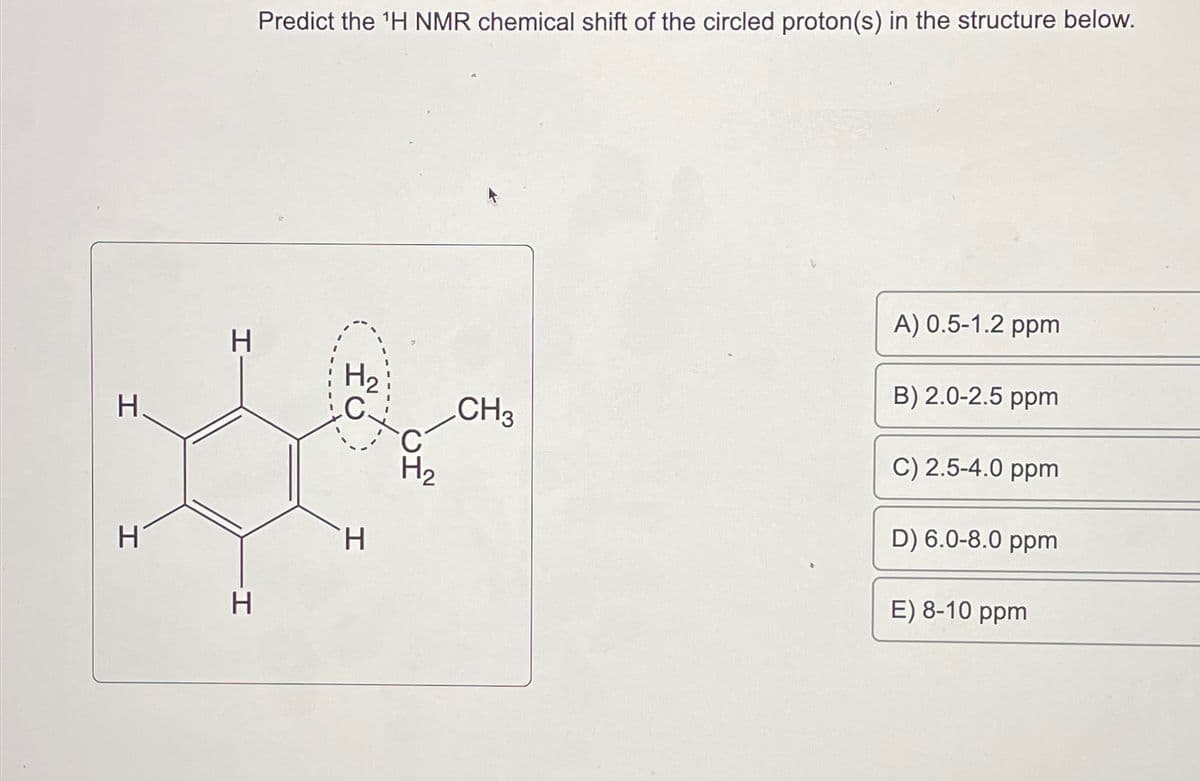 H
H
H
H
Predict the ¹H NMR chemical shift of the circled proton(s) in the structure below.
HC
H
C
H₂
CH3
A) 0.5-1.2 ppm
B) 2.0-2.5 ppm
C) 2.5-4.0 ppm
D) 6.0-8.0 ppm
E) 8-10 ppm