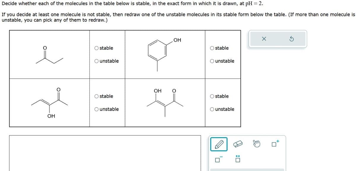 Decide whether each of the molecules in the table below is stable, in the exact form in which it is drawn, at pH = 2.
If you decide at least one molecule is not stable, then redraw one of the unstable molecules in its stable form below the table. (If more than one molecule is
unstable, you can pick any of them to redraw.)
OH
Ostable
O unstable
O stable
O unstable
OH
OH
u
Ostable
O unstable
O stable
O unstable
0
AJ
:0
Ahm
X
tr
