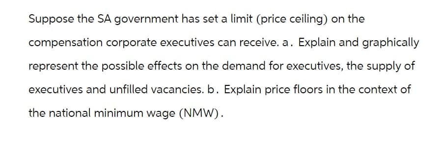 Suppose the SA government has set a limit (price ceiling) on the
compensation corporate executives can receive. a. Explain and graphically
represent the possible effects on the demand for executives, the supply of
executives and unfilled vacancies. b. Explain price floors in the context of
the national minimum wage (NMW).