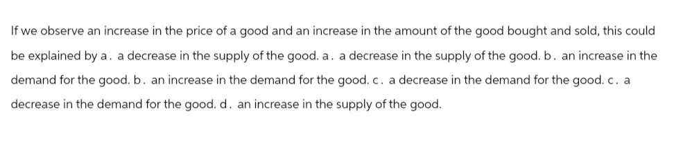 If we observe an increase in the price of a good and an increase in the amount of the good bought and sold, this could
be explained by a. a decrease in the supply of the good. a. a decrease in the supply of the good. b. an increase in the
demand for the good. b. an increase in the demand for the good. c. a decrease in the demand for the good. c. a
decrease in the demand for the good. d. an increase in the supply of the good.