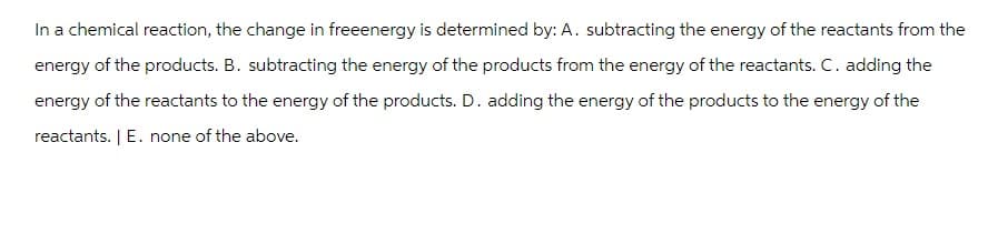 In a chemical reaction, the change in freeenergy is determined by: A. subtracting the energy of the reactants from the
energy of the products. B. subtracting the energy of the products from the energy of the reactants. C. adding the
energy of the reactants to the energy of the products. D. adding the energy of the products to the energy of the
reactants. | E. none of the above.