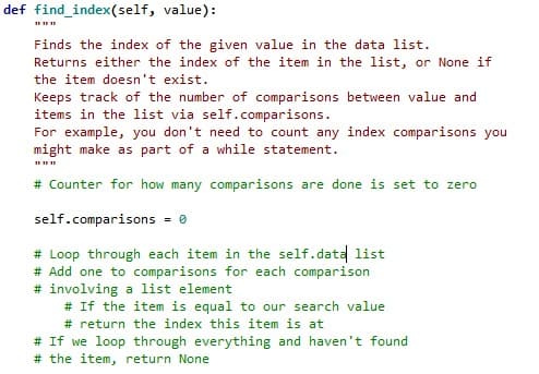 def find_index(self,
value):
Finds the index of the given value in the data list.
Returns either the index of the item in the list, or None if
the item doesn't exist.
Keeps track of the number of comparisons between value and
items in the list via self.comparisons.
For example, you don't need to count any index comparisons you
might make as part of a while statement.
# Counter for how many comparisons are done is set to zero
self.comparisons = 0
# Loop through each item in the self.data list
# Add one to comparisons for each comparison
#involving a list element
# If the item is equal to our search value
# return the index this item is at
# If we loop through everything and haven't found.
# the item, return None