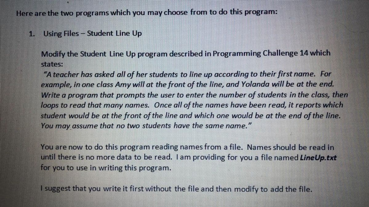 Here are the two programs which you may choose from to do this program:
1. Using Files - Student Line Up
Modify the Student Line Up program described in Programming Challenge 14 which
states:
"A teacher has asked all of her students to line up according to their first name. For
example, in one class Amy will at the front of the line, and Yolanda will be at the end.
Write a program that prompts the user to enter the number of students in the class, then
loops to read that many names. Once all of the names have been read, it reports which
student would be at the front of the line and which one would be at the end of the line.
You may assume that no two students have the same name.
You are now to do this program reading names from a file. Names should be read in
until there is no more data to be read. I am providing for you a file named LineUp.txt
for you to use in writing this program.
I suggest that you write it first without the file and then modify to add the file.

