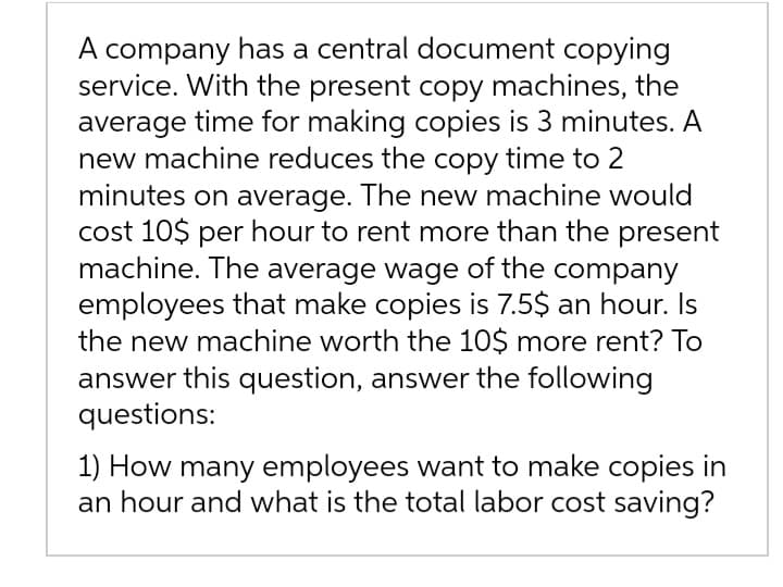 A company has a central document copying
service. With the present copy machines, the
average time for making copies is 3 minutes. A
new machine reduces the copy time to 2
minutes on average. The new machine would
cost 10$ per hour to rent more than the present
machine. The average wage of the company
employees that make copies is 7.5$ an hour. Is
the new machine worth the 10$ more rent? To
answer this question, answer the following
questions:
1) How many employees want to make copies in
an hour and what is the total labor cost saving?